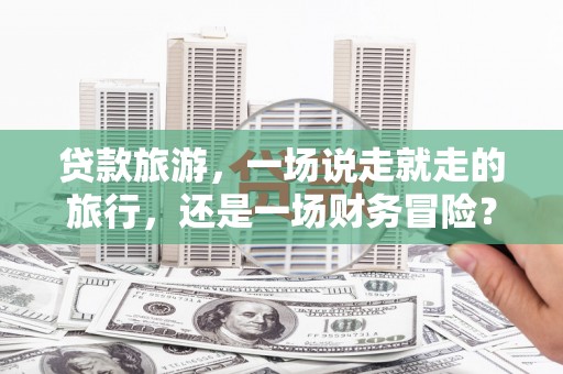 雅江贷款旅游，一场说走就走的旅行，还是一场财务冒险？