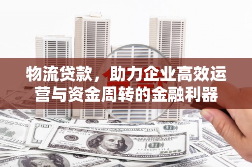 雅江物流贷款，助力企业高效运营与资金周转的金融利器