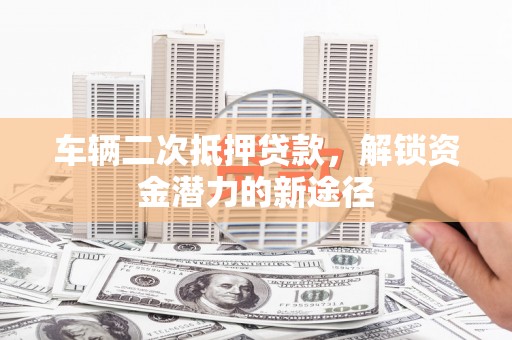 雅江车辆二次抵押贷款，解锁资金潜力的新途径
